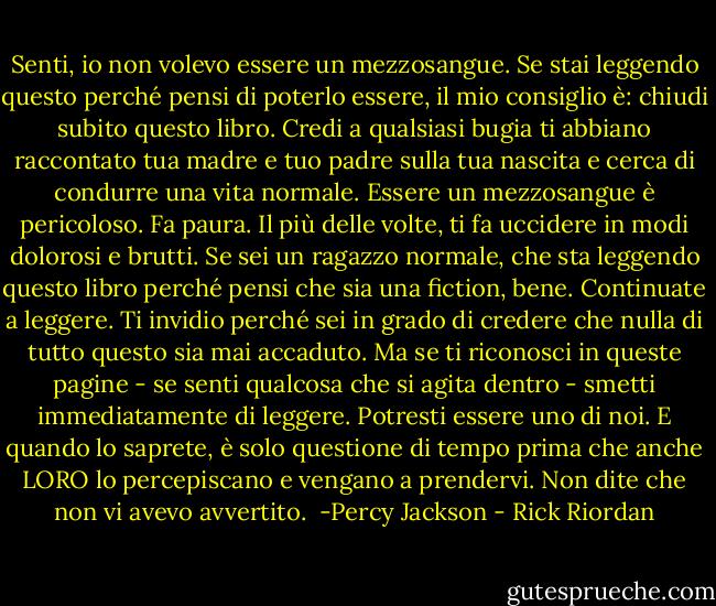 Senti, io non volevo essere un mezzosangue.<br />Se stai leggendo questo perché pensi di poterlo essere, il mio consiglio è: chiudi subito questo libro. Credi a qualsiasi bugia ti abbiano raccontato tua madre e tuo padre sulla tua nascita e cerca di condurre una vita normale.<br />Essere un mezzosangue è pericoloso. Fa paura. Il più delle volte, ti fa uccidere in modi dolorosi e brutti.<br />Se sei un ragazzo normale, che sta leggendo questo libro perché pensi che sia una fiction, bene. Continuate a leggere. Ti invidio perché sei in grado di credere che nulla di tutto questo sia mai accaduto.<br />Ma se ti riconosci in queste pagine - se senti qualcosa che si agita dentro - smetti immediatamente di leggere. Potresti essere uno di noi. E quando lo saprete, è solo questione di tempo prima che anche LORO lo percepiscano e vengano a prendervi.<br />Non dite che non vi avevo avvertito.<br /><br />-Percy Jackson - Rick Riordan