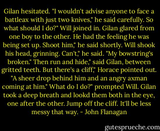 Gilan hesitated. "I wouldn't advise anyone to face a battleax with just two knives," he said carefully.<br />So what should I do?" Will joined in. Gilan glared from one boy to the other. He had the feeling he was being set up.<br />Shoot him," he said shortly. Will shook his head, grinning.<br />Can't," he said. "My bowstring's broken."<br />Then run and hide," said Gilan, between gritted teeth.<br />But there's a cliff," Horace pointed out. "A sheer drop behind him and an angry axman coming at him."<br />What do I do?" prompted Will.<br />Gilan took a deep breath and lookd them both in the eye, one after the other.<br />Jump off the cliff. It'll be less messy that way. - John Flanagan