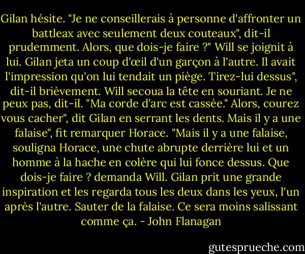 Gilan hésite. "Je ne conseillerais à personne d'affronter un battleax avec seulement deux couteaux", dit-il prudemment.<br />Alors, que dois-je faire ?" Will se joignit à lui. Gilan jeta un coup d'œil d'un garçon à l'autre. Il avait l'impression qu'on lui tendait un piège.<br />Tirez-lui dessus", dit-il brièvement. Will secoua la tête en souriant.<br />Je ne peux pas, dit-il. "Ma corde d'arc est cassée."<br />Alors, courez vous cacher", dit Gilan en serrant les dents.<br />Mais il y a une falaise", fit remarquer Horace. "Mais il y a une falaise, souligna Horace, une chute abrupte derrière lui et un homme à la hache en colère qui lui fonce dessus. Que dois-je faire ? demanda Will.<br />Gilan prit une grande inspiration et les regarda tous les deux dans les yeux, l'un après l'autre.<br />Sauter de la falaise. Ce sera moins salissant comme ça. - John Flanagan