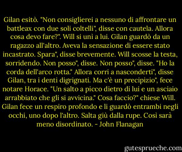 Gilan esitò. "Non consiglierei a nessuno di affrontare un battleax con due soli coltelli", disse con cautela.<br />Allora cosa devo fare?". Will si unì a lui. Gilan guardò da un ragazzo all'altro. Aveva la sensazione di essere stato incastrato.<br />Spara", disse brevemente. Will scosse la testa, sorridendo.<br />Non posso", disse. Non posso", disse. "Ho la corda dell'arco rotta."<br />Allora corri a nasconderti", disse Gilan, tra i denti digrignati.<br />Ma c'è un precipizio", fece notare Horace. "Un salto a picco dietro di lui e un asciaio arrabbiato che gli si avvicina."<br />Cosa faccio?" chiese Will.<br />Gilan fece un respiro profondo e li guardò entrambi negli occhi, uno dopo l'altro.<br />Salta giù dalla rupe. Così sarà meno disordinato. - John Flanagan