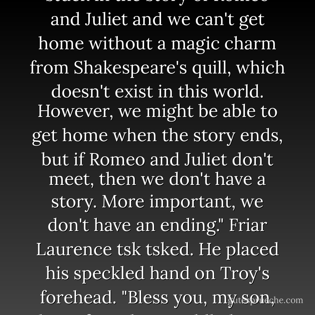 Troy sighed with frustration. "Let me get this straight. We're stuck in the story of Romeo and Juliet and we can't get home without a magic charm from Shakespeare's quill, which doesn't exist in this world. However, we might be able to get home when the story ends, but if Romeo and Juliet don't meet, then we don't have a story. More important, we don't have an ending."<br />Friar Laurence tsk tsked. He placed his speckled hand on Troy's forehead. "Bless you, my son, but a fever has muddled your mind. - Suzanne Selfors