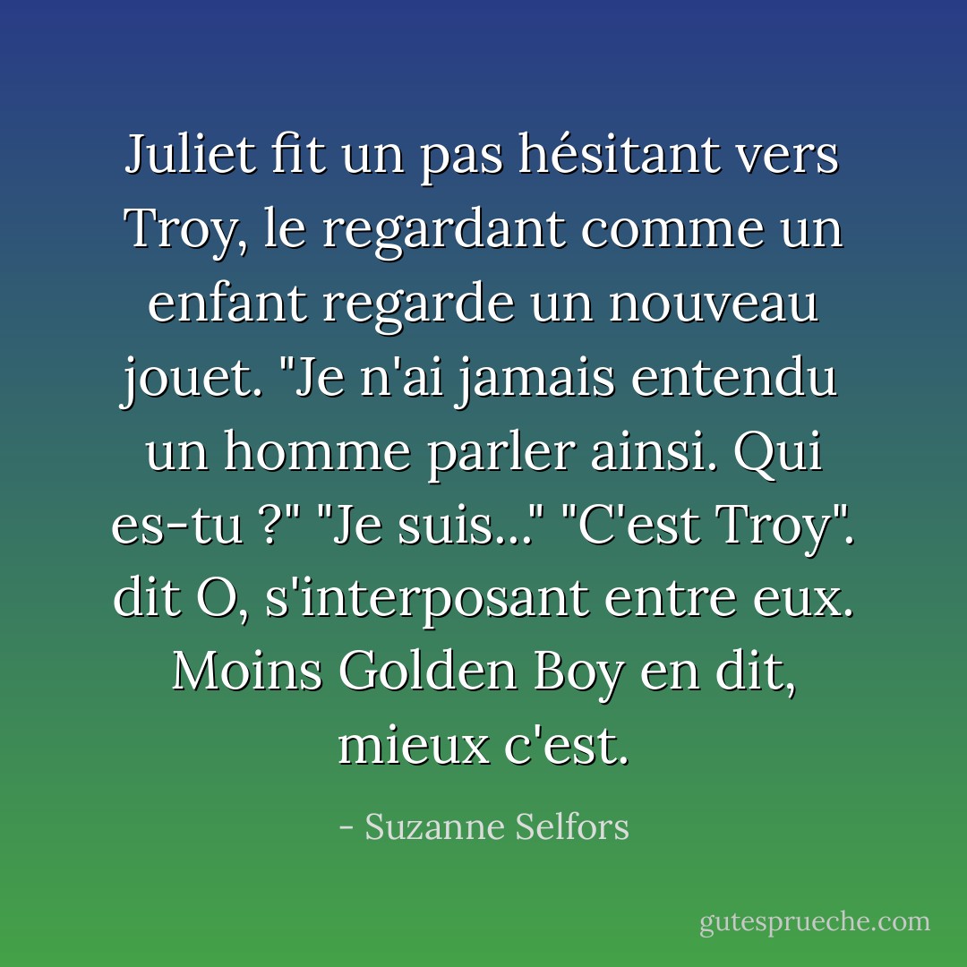 Juliet fit un pas hésitant vers Troy, le regardant comme un enfant regarde un nouveau jouet. "Je n'ai jamais entendu un homme parler ainsi. Qui es-tu ?" "Je suis..." "C'est Troy". dit O, s'interposant entre eux. Moins Golden Boy en dit, mieux c'est. - Suzanne Selfors