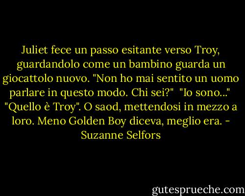 Juliet fece un passo esitante verso Troy, guardandolo come un bambino guarda un giocattolo nuovo. "Non ho mai sentito un uomo parlare in questo modo. Chi sei?"<br /> "Io sono..."<br /> "Quello è Troy". O saod, mettendosi in mezzo a loro. Meno Golden Boy diceva, meglio era. - Suzanne Selfors