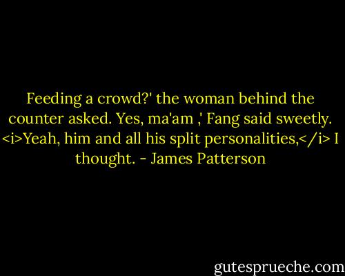 Feeding a crowd?' the woman behind the counter asked.<br />Yes, ma'am ,' Fang said sweetly.<br /><i>Yeah, him and all his split personalities,</i> I thought. - James Patterson