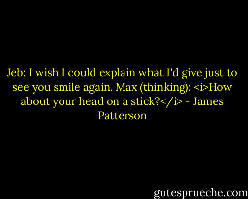 Jeb: I wish I could explain what I'd give just to see you smile again.<br />Max (thinking): <i>How about your head on a stick?</i> - James Patterson