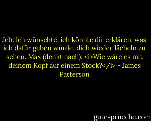 Jeb: Ich wünschte, ich könnte dir erklären, was ich dafür geben würde, dich wieder lächeln zu sehen.<br />Max (denkt nach): <i>Wie wäre es mit deinem Kopf auf einem Stock?</i> - James Patterson<
