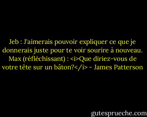 Jeb : J'aimerais pouvoir expliquer ce que je donnerais juste pour te voir sourire à nouveau.<br />Max (réfléchissant) : <i>Que diriez-vous de votre tête sur un bâton?</i> - James Patterson