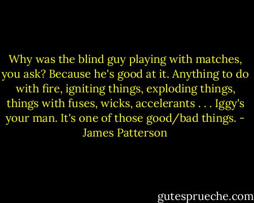Why was the blind guy playing with matches, you ask? Because he's good at it. Anything to do with fire, igniting things, exploding things, things with fuses, wicks, accelerants . . . Iggy's your man. It's one of those good/bad things. - James Patterson