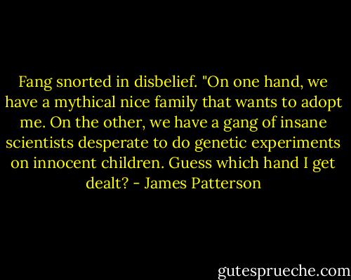 Fang snorted in disbelief. "On one hand, we have a mythical nice family that wants to adopt me. On the other, we have a gang of insane scientists desperate to do genetic experiments on innocent children. Guess which hand I get dealt? - James Patterson