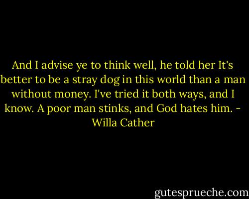 And I advise ye to think well, he told her It's better to be a stray dog in this world than a man without money. I've tried it both ways, and I know. A poor man stinks, and God hates him. - Willa Cather