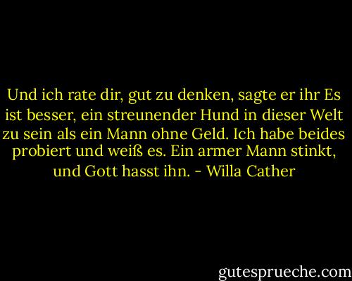 Und ich rate dir, gut zu denken, sagte er ihr Es ist besser, ein streunender Hund in dieser Welt zu sein als ein Mann ohne Geld. Ich habe beides probiert und weiß es. Ein armer Mann stinkt, und Gott hasst ihn. - Willa Cather<