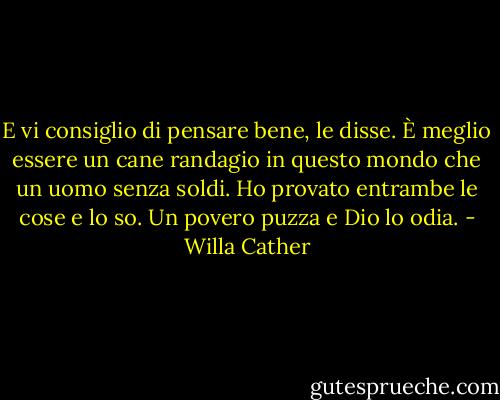 E vi consiglio di pensare bene, le disse. È meglio essere un cane randagio in questo mondo che un uomo senza soldi. Ho provato entrambe le cose e lo so. Un povero puzza e Dio lo odia. - Willa Cather