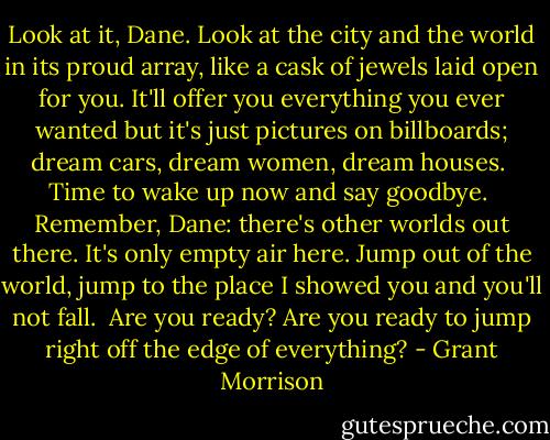 Look at it, Dane. Look at the city and the world in its proud array, like a cask of jewels laid open for you. It'll offer you everything you ever wanted but it's just pictures on billboards; dream cars, dream women, dream houses.<br /><br />Time to wake up now and say goodbye.<br /><br />Remember, Dane: there's other worlds out there. It's only empty air here. Jump out of the world, jump to the place I showed you and you'll not fall.<br /><br />Are you ready? Are you ready to jump right off the edge of everything? - Grant Morrison