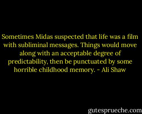 Sometimes Midas suspected that life was a film with subliminal messages. Things would move along with an acceptable degree of predictability, then be punctuated by some horrible childhood memory. - Ali Shaw