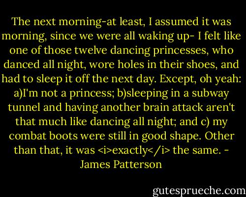 The next morning-at least, I assumed it was morning, since we were all waking up- I felt like one of those twelve dancing princesses, who danced all night, wore holes in their shoes, and had to sleep it off the next day. Except, oh yeah: a)I'm not a princess; b)sleeping in a subway tunnel and having another brain attack aren't that much like dancing all night; and c) my combat boots were still in good shape. Other than that, it was <i>exactly</i> the same. - James Patterson