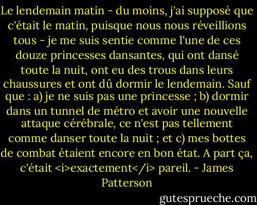 Le lendemain matin - du moins, j'ai supposé que c'était le matin, puisque nous nous réveillions tous - je me suis sentie comme l'une de ces douze princesses dansantes, qui ont dansé toute la nuit, ont eu des trous dans leurs chaussures et ont dû dormir le lendemain. Sauf que : a) je ne suis pas une princesse ; b) dormir dans un tunnel de métro et avoir une nouvelle attaque cérébrale, ce n'est pas tellement comme danser toute la nuit ; et c) mes bottes de combat étaient encore en bon état. A part ça, c'était <i>exactement</i> pareil. - James Patterson