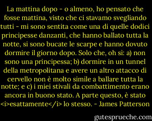 La mattina dopo - o almeno, ho pensato che fosse mattina, visto che ci stavamo svegliando tutti - mi sono sentita come una di quelle dodici principesse danzanti, che hanno ballato tutta la notte, si sono bucate le scarpe e hanno dovuto dormire il giorno dopo. Solo che, oh sì: a) non sono una principessa; b) dormire in un tunnel della metropolitana e avere un altro attacco di cervello non è molto simile a ballare tutta la notte; e c) i miei stivali da combattimento erano ancora in buono stato. A parte questo, è stato <i>esattamente</i> lo stesso. - James Patterson