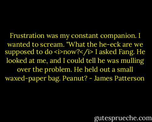 Frustration was my constant companion. I wanted to scream. "What the he-eck are we supposed to do <i>now?</i> I asked Fang.<br />He looked at me, and I could tell he was mulling over the problem. He held out a small waxed-paper bag.<br />Peanut? - James Patterson