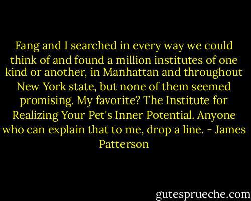 Fang and I searched in every way we could think of and found a million institutes of one kind or another, in Manhattan and throughout New York state, but none of them seemed promising. My favorite? The Institute for Realizing Your Pet's Inner Potential. Anyone who can explain that to me, drop a line. - James Patterson