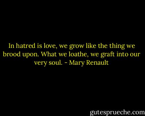 In hatred is love, we grow like the thing we brood upon. What we loathe, we graft into our very soul. - Mary Renault
