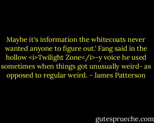 Maybe it's information the whitecoats never wanted anyone to figure out.' Fang said in the hollow <i>Twilight Zone</i>-y voice he used sometimes when things got unusually weird- as opposed to regular weird. - James Patterson