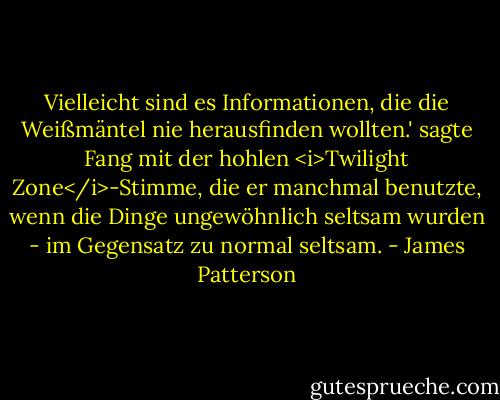 Vielleicht sind es Informationen, die die Weißmäntel nie herausfinden wollten.' sagte Fang mit der hohlen <i>Twilight Zone</i>-Stimme, die er manchmal benutzte, wenn die Dinge ungewöhnlich seltsam wurden - im Gegensatz zu normal seltsam. - James Patterson<