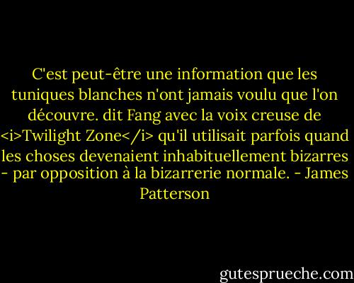 C'est peut-être une information que les tuniques blanches n'ont jamais voulu que l'on découvre. dit Fang avec la voix creuse de <i>Twilight Zone</i> qu'il utilisait parfois quand les choses devenaient inhabituellement bizarres - par opposition à la bizarrerie normale. - James Patterson