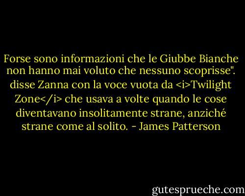 Forse sono informazioni che le Giubbe Bianche non hanno mai voluto che nessuno scoprisse". disse Zanna con la voce vuota da <i>Twilight Zone</i> che usava a volte quando le cose diventavano insolitamente strane, anziché strane come al solito. - James Patterson