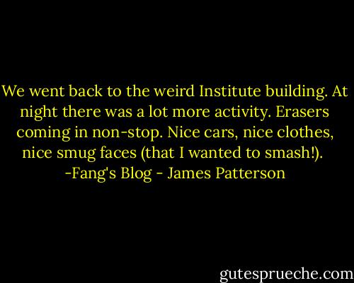 We went back to the weird Institute building. At night there was a lot more activity. Erasers coming in non-stop. Nice cars, nice clothes, nice smug faces (that I wanted to smash!).<br /><br />-Fang's Blog - James Patterson