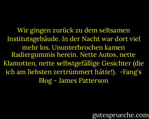 Wir gingen zurück zu dem seltsamen Institutsgebäude. In der Nacht war dort viel mehr los. Ununterbrochen kamen Radiergummis herein. Nette Autos, nette Klamotten, nette selbstgefällige Gesichter (die ich am liebsten zertrümmert hätte!).<br /><br />-Fang's Blog - James Patterson<