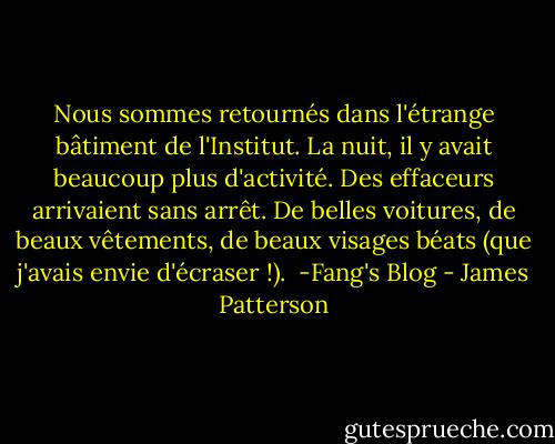 Nous sommes retournés dans l'étrange bâtiment de l'Institut. La nuit, il y avait beaucoup plus d'activité. Des effaceurs arrivaient sans arrêt. De belles voitures, de beaux vêtements, de beaux visages béats (que j'avais envie d'écraser !).<br /><br />-Fang's Blog - James Patterson