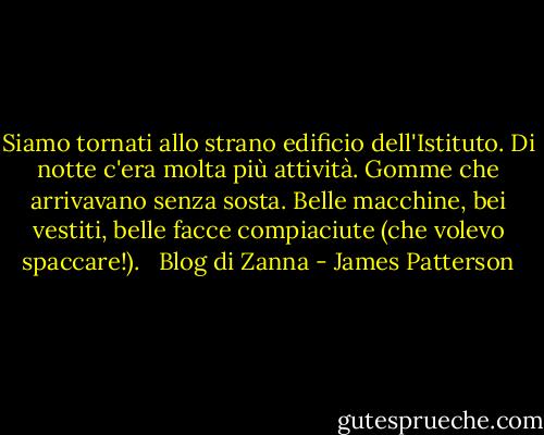 Siamo tornati allo strano edificio dell'Istituto. Di notte c'era molta più attività. Gomme che arrivavano senza sosta. Belle macchine, bei vestiti, belle facce compiaciute (che volevo spaccare!).<br /><br /> Blog di Zanna - James Patterson