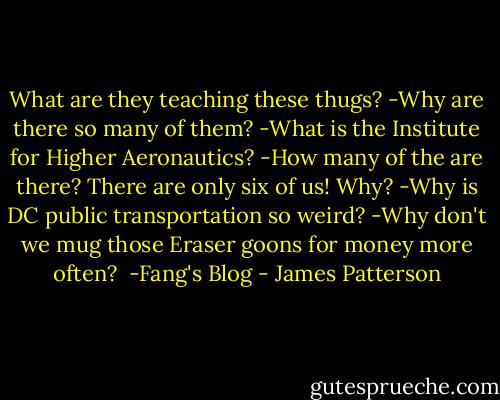 What are they teaching these thugs?<br />-Why are there so many of them?<br />-What is the Institute for Higher Aeronautics?<br />-How many of the are there? There are only six of us! Why?<br />-Why is DC public transportation so weird?<br />-Why don't we mug those Eraser goons for money more often?<br /><br />-Fang's Blog - James Patterson