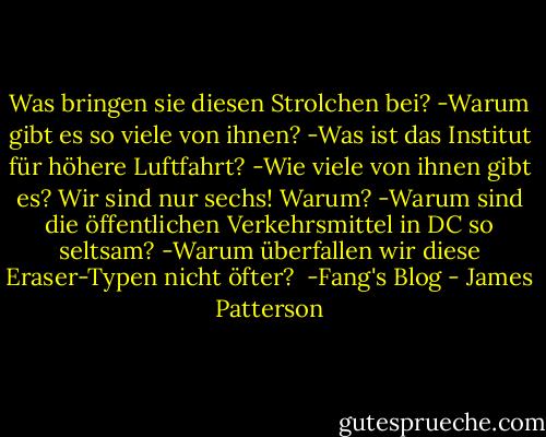 Was bringen sie diesen Strolchen bei?<br />-Warum gibt es so viele von ihnen?<br />-Was ist das Institut für höhere Luftfahrt?<br />-Wie viele von ihnen gibt es? Wir sind nur sechs! Warum?<br />-Warum sind die öffentlichen Verkehrsmittel in DC so seltsam?<br />-Warum überfallen wir diese Eraser-Typen nicht öfter?<br /><br />-Fang's Blog - James Patterson<
