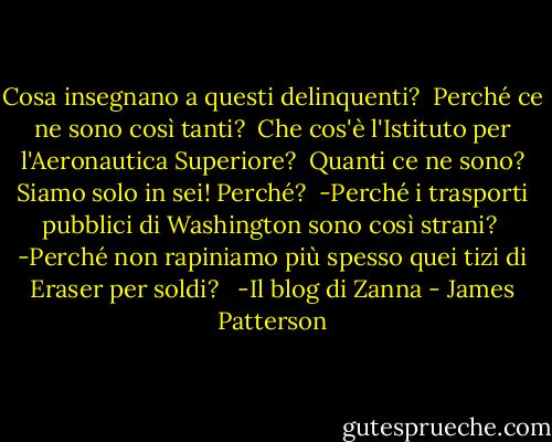Cosa insegnano a questi delinquenti? <br />Perché ce ne sono così tanti? <br />Che cos'è l'Istituto per l'Aeronautica Superiore? <br />Quanti ce ne sono? Siamo solo in sei! Perché? <br />-Perché i trasporti pubblici di Washington sono così strani? <br />-Perché non rapiniamo più spesso quei tizi di Eraser per soldi? <br /><br />-Il blog di Zanna - James Patterson