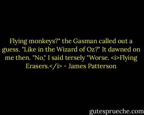 Flying monkeys?" the Gasman called out a guess. "Like in the Wizard of Oz?"<br />It dawned on me then. "No," I said tersely "Worse. <i>Flying Erasers.</i> - James Patterson
