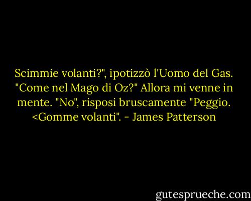 Scimmie volanti?", ipotizzò l'Uomo del Gas. "Come nel Mago di Oz?"<br />Allora mi venne in mente. "No", risposi bruscamente "Peggio. <Gomme volanti". - James Patterson