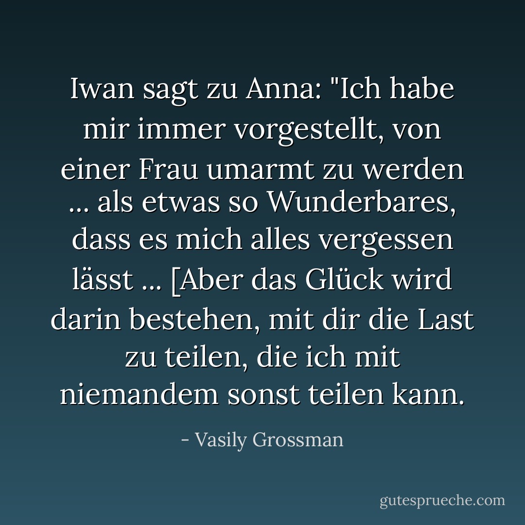 Iwan sagt zu Anna: "Ich habe mir immer vorgestellt, von einer Frau umarmt zu werden ... als etwas so Wunderbares, dass es mich alles vergessen lässt ... [Aber das Glück wird darin bestehen, mit dir die Last zu teilen, die ich mit niemandem sonst teilen kann. - Vasily Grossman<