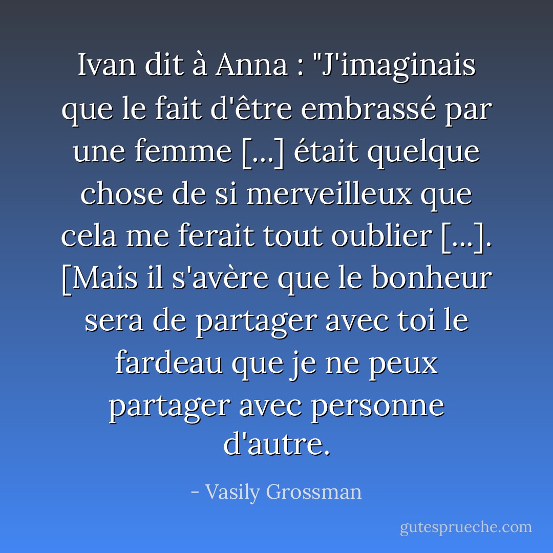 Ivan dit à Anna : "J'imaginais que le fait d'être embrassé par une femme [...] était quelque chose de si merveilleux que cela me ferait tout oublier [...]. [Mais il s'avère que le bonheur sera de partager avec toi le fardeau que je ne peux partager avec personne d'autre. - Vasily Grossman