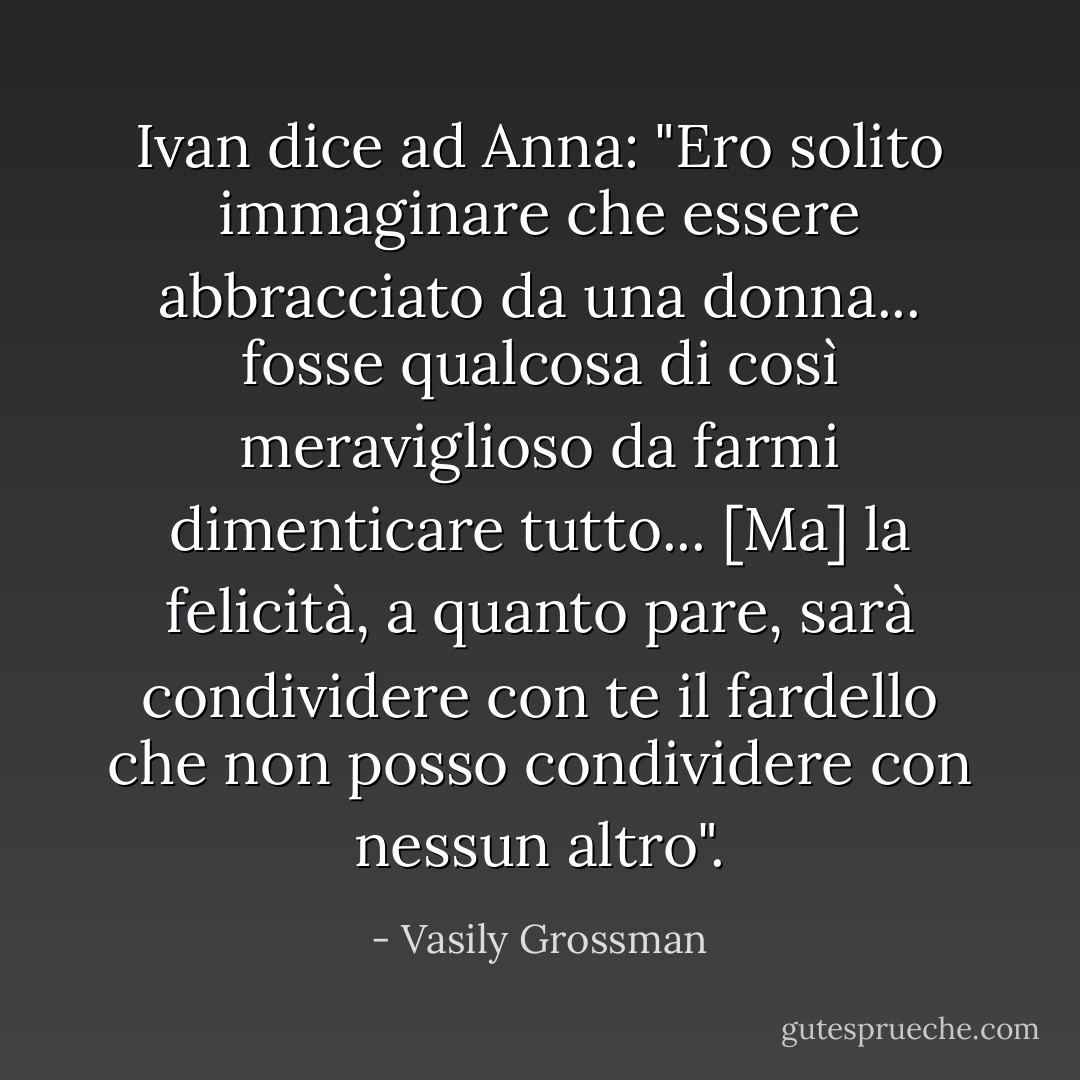 Ivan dice ad Anna: "Ero solito immaginare che essere abbracciato da una donna... fosse qualcosa di così meraviglioso da farmi dimenticare tutto... [Ma] la felicità, a quanto pare, sarà condividere con te il fardello che non posso condividere con nessun altro". - Vasily Grossman