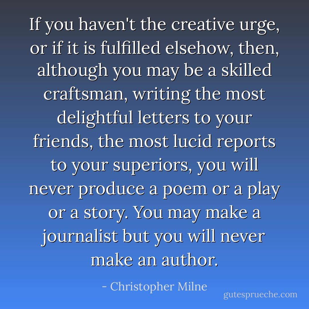 If you haven't the creative urge, or if it is fulfilled elsehow, then, although you may be a skilled craftsman, writing the most delightful letters to your friends, the most lucid reports to your superiors, you will never produce a poem or a play or a story. You may make a journalist but you will never make an author. - Christopher Milne