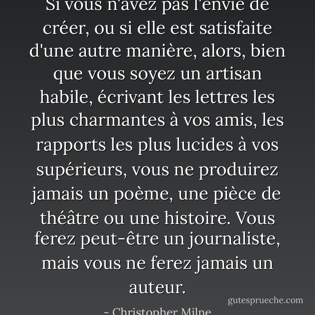 Si vous n'avez pas l'envie de créer, ou si elle est satisfaite d'une autre manière, alors, bien que vous soyez un artisan habile, écrivant les lettres les plus charmantes à vos amis, les rapports les plus lucides à vos supérieurs, vous ne produirez jamais un poème, une pièce de théâtre ou une histoire. Vous ferez peut-être un journaliste, mais vous ne ferez jamais un auteur. - Christopher Milne