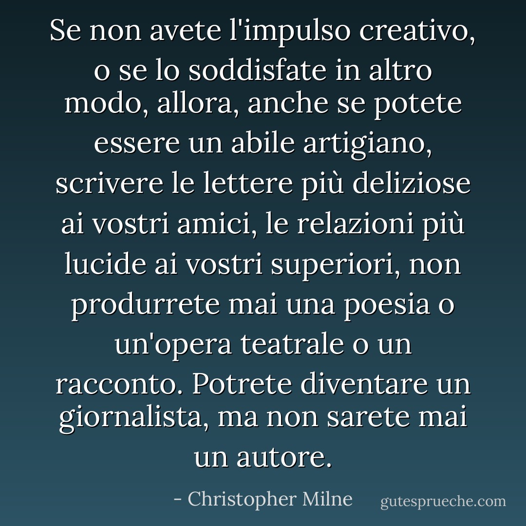 Se non avete l'impulso creativo, o se lo soddisfate in altro modo, allora, anche se potete essere un abile artigiano, scrivere le lettere più deliziose ai vostri amici, le relazioni più lucide ai vostri superiori, non produrrete mai una poesia o un'opera teatrale o un racconto. Potrete diventare un giornalista, ma non sarete mai un autore. - Christopher Milne
