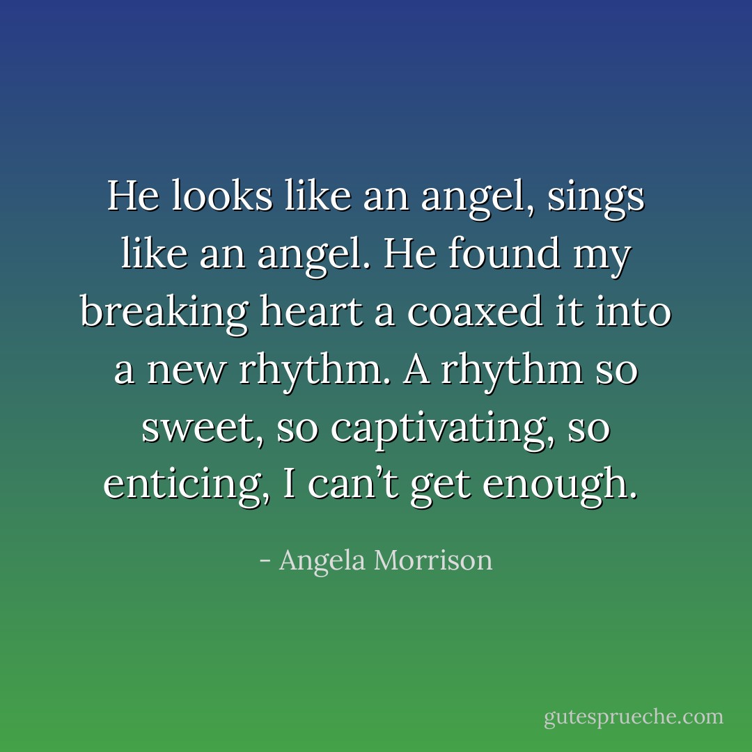 He looks like an angel, sings like an angel. He found my breaking heart a coaxed it into a new rhythm. A rhythm so sweet, so captivating, so enticing, I can’t get enough.  - Angela Morrison