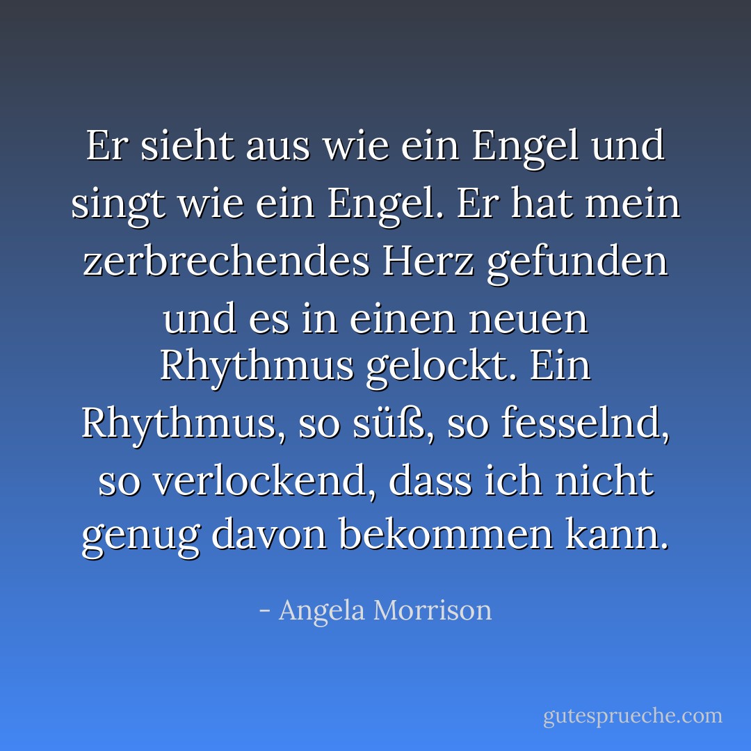 Er sieht aus wie ein Engel und singt wie ein Engel. Er hat mein zerbrechendes Herz gefunden und es in einen neuen Rhythmus gelockt. Ein Rhythmus, so süß, so fesselnd, so verlockend, dass ich nicht genug davon bekommen kann. - Angela Morrison<