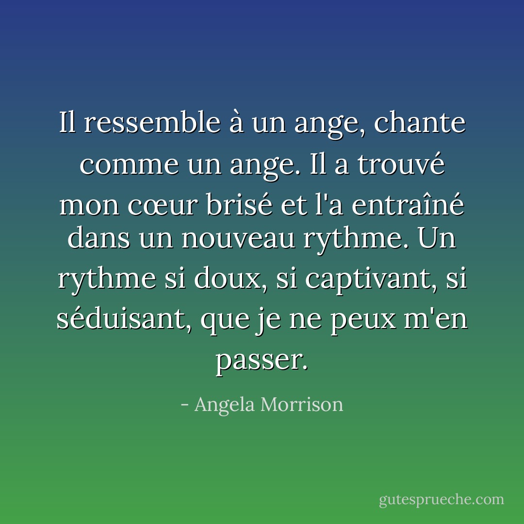 Il ressemble à un ange, chante comme un ange. Il a trouvé mon cœur brisé et l'a entraîné dans un nouveau rythme. Un rythme si doux, si captivant, si séduisant, que je ne peux m'en passer. - Angela Morrison