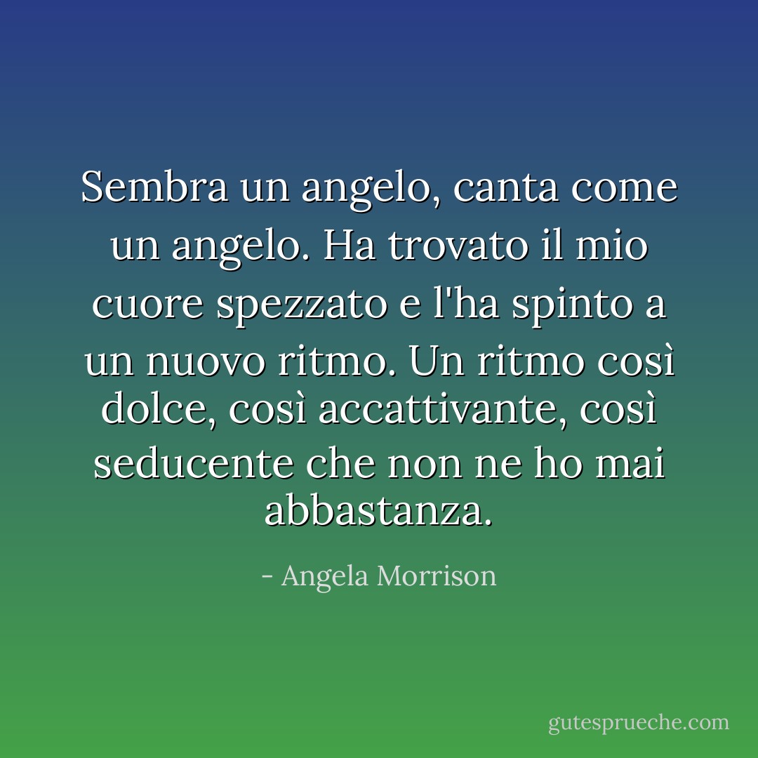 Sembra un angelo, canta come un angelo. Ha trovato il mio cuore spezzato e l'ha spinto a un nuovo ritmo. Un ritmo così dolce, così accattivante, così seducente che non ne ho mai abbastanza. - Angela Morrison