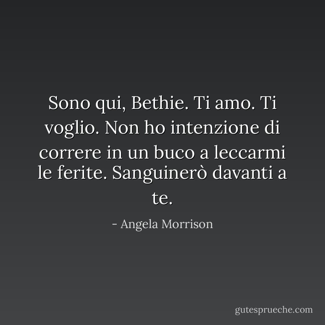 Sono qui, Bethie. Ti amo. Ti voglio. Non ho intenzione di correre in un buco a leccarmi le ferite. Sanguinerò davanti a te. - Angela Morrison