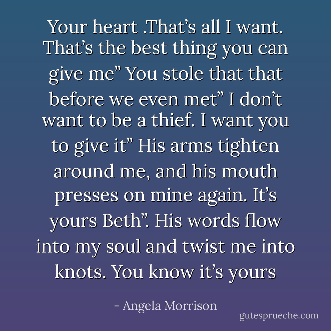 Your heart .That’s all I want. That’s the best thing you can give me”<br />You stole that that before we even met”<br />I don’t want to be a thief. I want you to give it”<br />His arms tighten around me, and his mouth presses on mine again.<br />It’s yours Beth”. His words flow into my soul and twist me into knots.<br />You know it’s yours - Angela Morrison