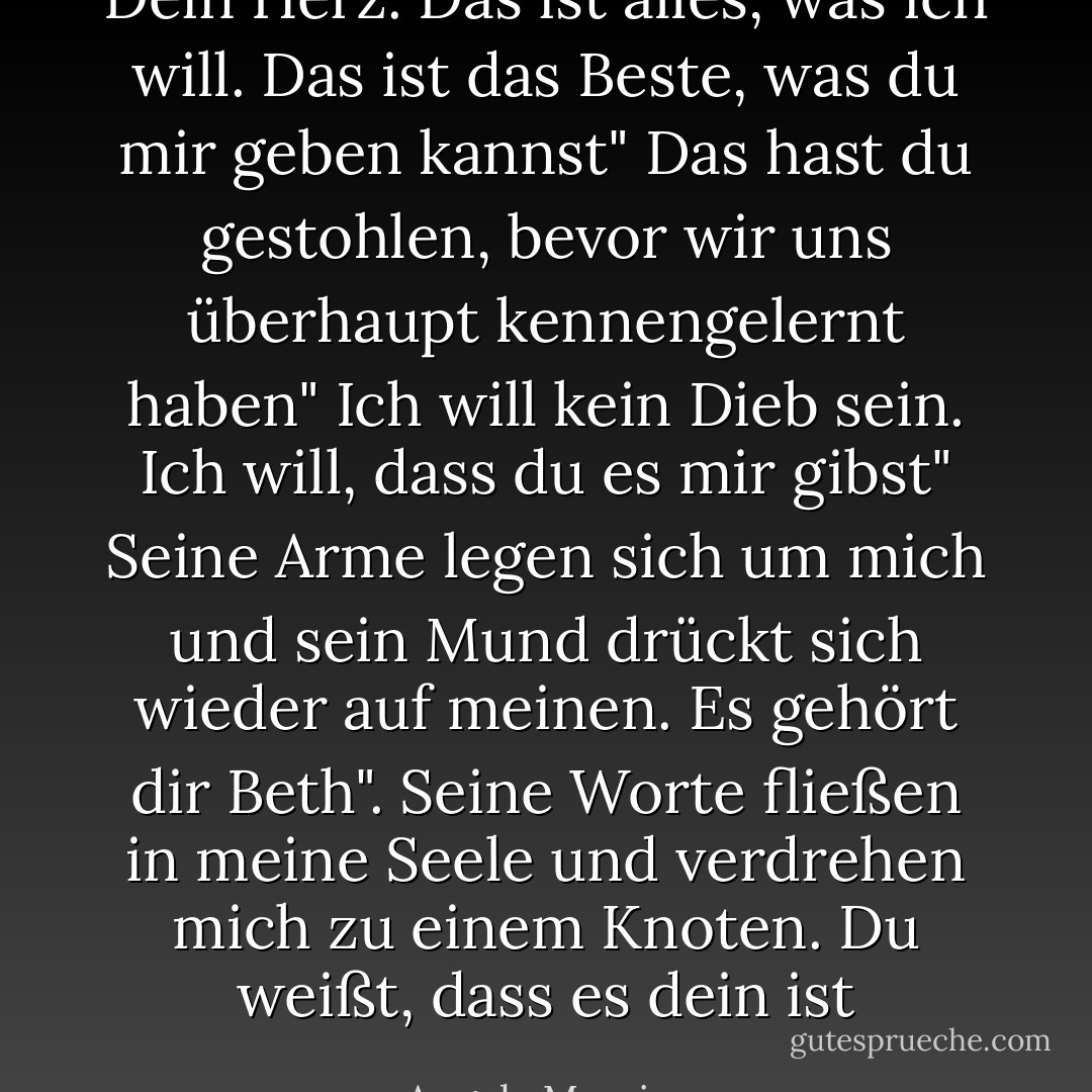 Dein Herz. Das ist alles, was ich will. Das ist das Beste, was du mir geben kannst"<br />Das hast du gestohlen, bevor wir uns überhaupt kennengelernt haben"<br />Ich will kein Dieb sein. Ich will, dass du es mir gibst"<br />Seine Arme legen sich um mich und sein Mund drückt sich wieder auf meinen.<br />Es gehört dir Beth". Seine Worte fließen in meine Seele und verdrehen mich zu einem Knoten.<br />Du weißt, dass es dein ist - Angela Morrison<